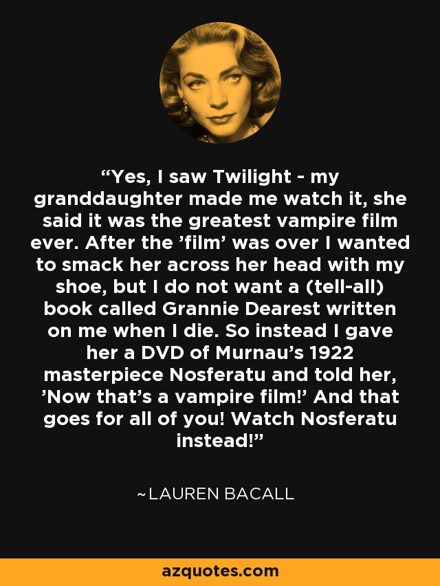 Yes, I saw Twilight - my granddaughter made me watch it, she said it was the greatest vampire film ever. After the 'film' was over I wanted to smack her across her head with my shoe, but I do not want a (tell-all) book called Grannie Dearest written on me when I die. So instead I gave her a DVD of Murnau's 1922 masterpiece Nosferatu and told her, 'Now that's a vampire film!' And that goes for all of you! Watch Nosferatu instead! - Lauren Bacall