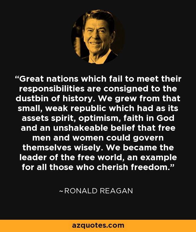 Great nations which fail to meet their responsibilities are consigned to the dustbin of history. We grew from that small, weak republic which had as its assets spirit, optimism, faith in God and an unshakeable belief that free men and women could govern themselves wisely. We became the leader of the free world, an example for all those who cherish freedom. - Ronald Reagan