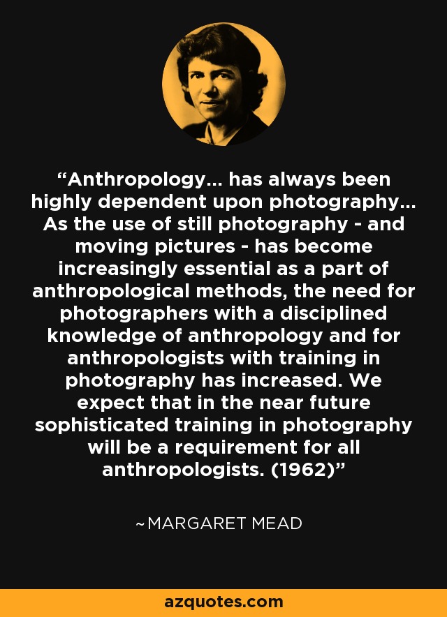 Anthropology... has always been highly dependent upon photography... As the use of still photography - and moving pictures - has become increasingly essential as a part of anthropological methods, the need for photographers with a disciplined knowledge of anthropology and for anthropologists with training in photography has increased. We expect that in the near future sophisticated training in photography will be a requirement for all anthropologists. (1962) - Margaret Mead