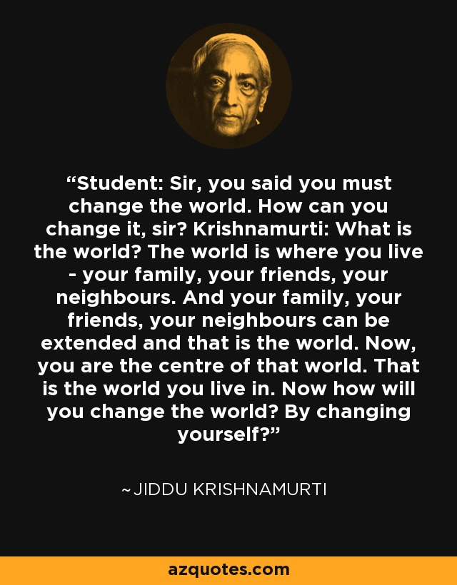 Student: Sir, you said you must change the world. How can you change it, sir? Krishnamurti: What is the world? The world is where you live - your family, your friends, your neighbours. And your family, your friends, your neighbours can be extended and that is the world. Now, you are the centre of that world. That is the world you live in. Now how will you change the world? By changing yourself? - Jiddu Krishnamurti