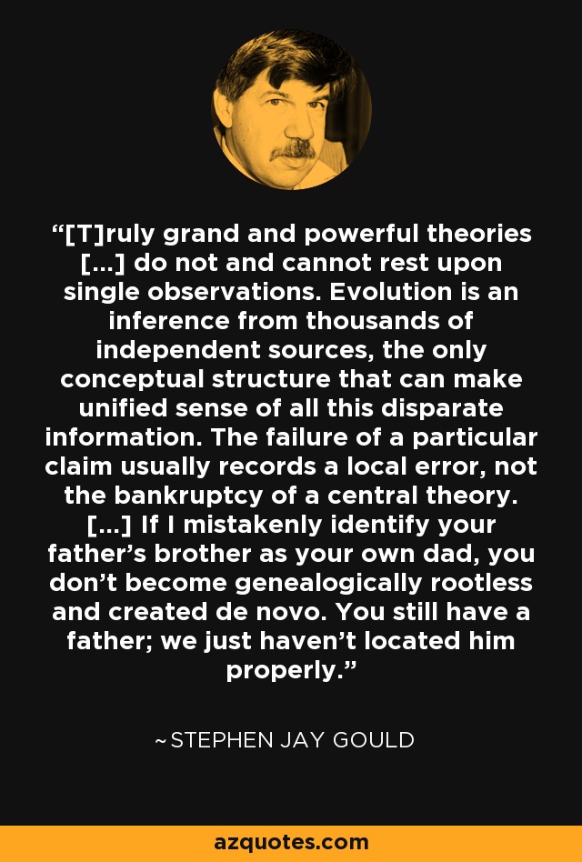 [T]ruly grand and powerful theories [...] do not and cannot rest upon single observations. Evolution is an inference from thousands of independent sources, the only conceptual structure that can make unified sense of all this disparate information. The failure of a particular claim usually records a local error, not the bankruptcy of a central theory. [...] If I mistakenly identify your father's brother as your own dad, you don't become genealogically rootless and created de novo. You still have a father; we just haven't located him properly. - Stephen Jay Gould