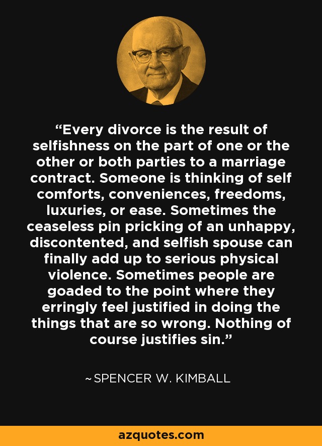 Every divorce is the result of selfishness on the part of one or the other or both parties to a marriage contract. Someone is thinking of self comforts, conveniences, freedoms, luxuries, or ease. Sometimes the ceaseless pin pricking of an unhappy, discontented, and selfish spouse can finally add up to serious physical violence. Sometimes people are goaded to the point where they erringly feel justified in doing the things that are so wrong. Nothing of course justifies sin. - Spencer W. Kimball