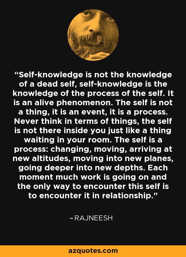 Self-knowledge is not the knowledge of a dead self, self-knowledge is the knowledge of the process of the self. It is an alive phenomenon. The self is not a thing, it is an event, it is a process. Never think in terms of things, the self is not there inside you just like a thing waiting in your room. The self is a process: changing, moving, arriving at new altitudes, moving into new planes, going deeper into new depths. Each moment much work is going on and the only way to encounter this self is to encounter it in relationship. - Rajneesh