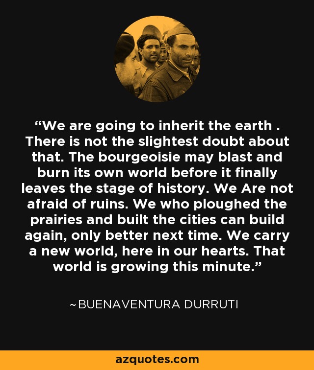 We are going to inherit the earth . There is not the slightest doubt about that. The bourgeoisie may blast and burn its own world before it finally leaves the stage of history. We Are not afraid of ruins. We who ploughed the prairies and built the cities can build again, only better next time. We carry a new world, here in our hearts. That world is growing this minute. - Buenaventura Durruti