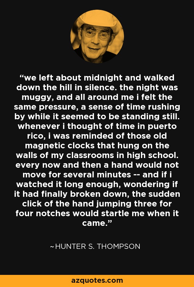 we left about midnight and walked down the hill in silence. the night was muggy, and all around me i felt the same pressure, a sense of time rushing by while it seemed to be standing still. whenever i thought of time in puerto rico, i was reminded of those old magnetic clocks that hung on the walls of my classrooms in high school. every now and then a hand would not move for several minutes -- and if i watched it long enough, wondering if it had finally broken down, the sudden click of the hand jumping three for four notches would startle me when it came. - Hunter S. Thompson