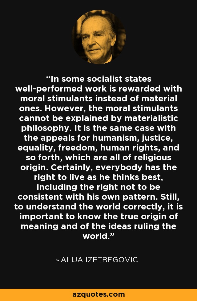 In some socialist states well-performed work is rewarded with moral stimulants instead of material ones. However, the moral stimulants cannot be explained by materialistic philosophy. It is the same case with the appeals for humanism, justice, equality, freedom, human rights, and so forth, which are all of religious origin. Certainly, everybody has the right to live as he thinks best, including the right not to be consistent with his own pattern. Still, to understand the world correctly, it is important to know the true origin of meaning and of the ideas ruling the world. - Alija Izetbegovic