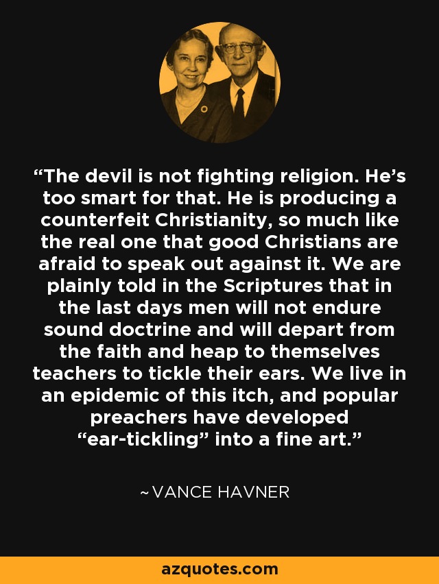 The devil is not fighting religion. He's too smart for that. He is producing a counterfeit Christianity, so much like the real one that good Christians are afraid to speak out against it. We are plainly told in the Scriptures that in the last days men will not endure sound doctrine and will depart from the faith and heap to themselves teachers to tickle their ears. We live in an epidemic of this itch, and popular preachers have developed “ear-tickling” into a fine art. - Vance Havner