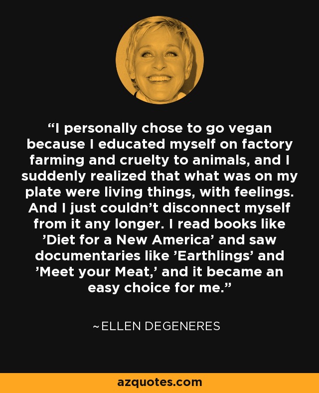 I personally chose to go vegan because I educated myself on factory farming and cruelty to animals, and I suddenly realized that what was on my plate were living things, with feelings. And I just couldn't disconnect myself from it any longer. I read books like 'Diet for a New America' and saw documentaries like 'Earthlings' and 'Meet your Meat,' and it became an easy choice for me. - Ellen DeGeneres