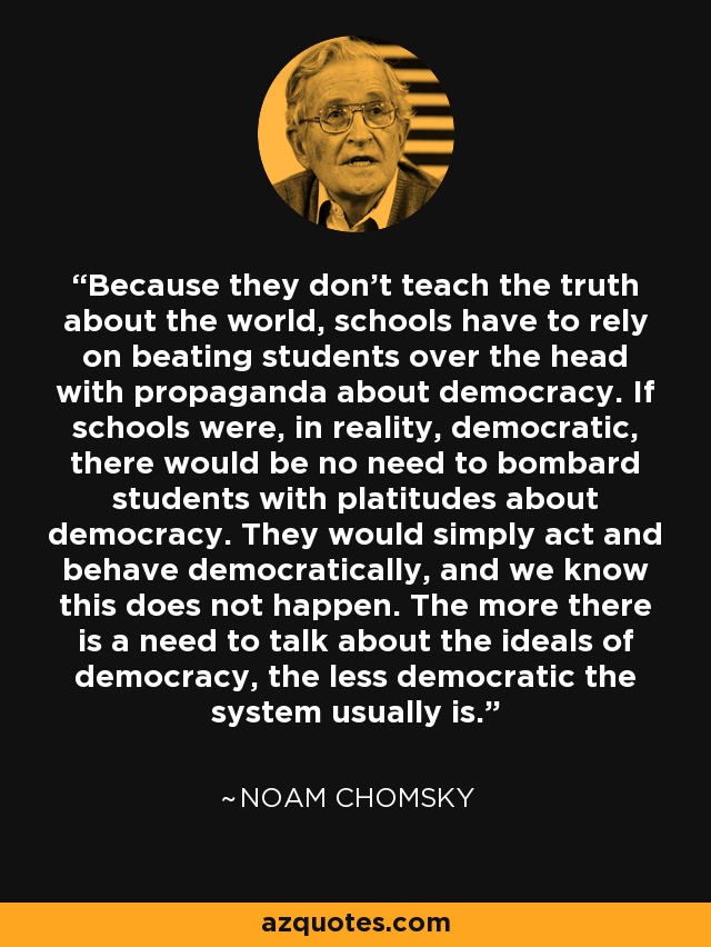 Because they don't teach the truth about the world, schools have to rely on beating students over the head with propaganda about democracy. If schools were, in reality, democratic, there would be no need to bombard students with platitudes about democracy. They would simply act and behave democratically, and we know this does not happen. The more there is a need to talk about the ideals of democracy, the less democratic the system usually is. - Noam Chomsky
