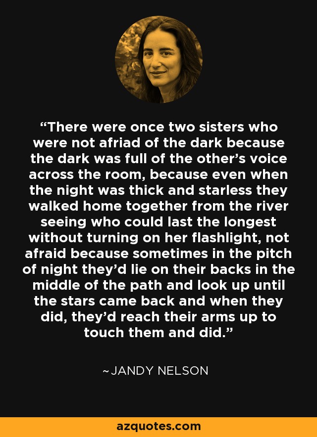 There were once two sisters who were not afriad of the dark because the dark was full of the other's voice across the room, because even when the night was thick and starless they walked home together from the river seeing who could last the longest without turning on her flashlight, not afraid because sometimes in the pitch of night they'd lie on their backs in the middle of the path and look up until the stars came back and when they did, they'd reach their arms up to touch them and did. - Jandy Nelson