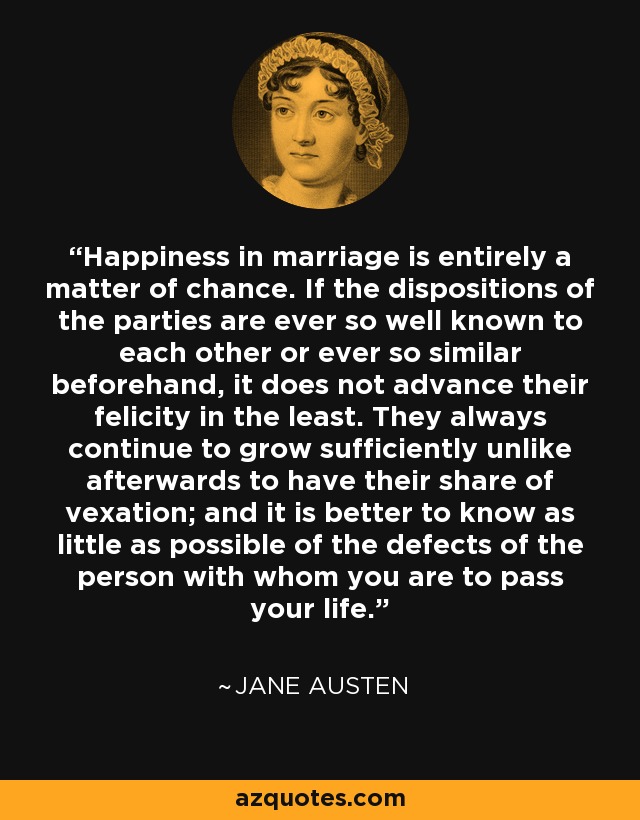 Happiness in marriage is entirely a matter of chance. If the dispositions of the parties are ever so well known to each other or ever so similar beforehand, it does not advance their felicity in the least. They always continue to grow sufficiently unlike afterwards to have their share of vexation; and it is better to know as little as possible of the defects of the person with whom you are to pass your life. - Jane Austen