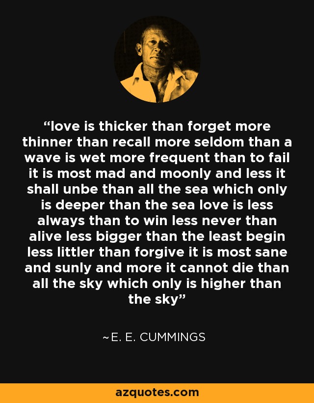 love is thicker than forget more thinner than recall more seldom than a wave is wet more frequent than to fail it is most mad and moonly and less it shall unbe than all the sea which only is deeper than the sea love is less always than to win less never than alive less bigger than the least begin less littler than forgive it is most sane and sunly and more it cannot die than all the sky which only is higher than the sky - e. e. cummings