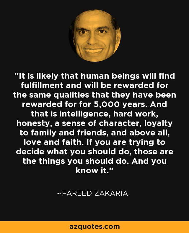 It is likely that human beings will find fulfillment and will be rewarded for the same qualities that they have been rewarded for for 5,000 years. And that is intelligence, hard work, honesty, a sense of character, loyalty to family and friends, and above all, love and faith. If you are trying to decide what you should do, those are the things you should do. And you know it. - Fareed Zakaria