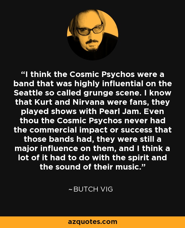 I think the Cosmic Psychos were a band that was highly influential on the Seattle so called grunge scene. I know that Kurt and Nirvana were fans, they played shows with Pearl Jam. Even thou the Cosmic Psychos never had the commercial impact or success that those bands had, they were still a major influence on them, and I think a lot of it had to do with the spirit and the sound of their music. - Butch Vig