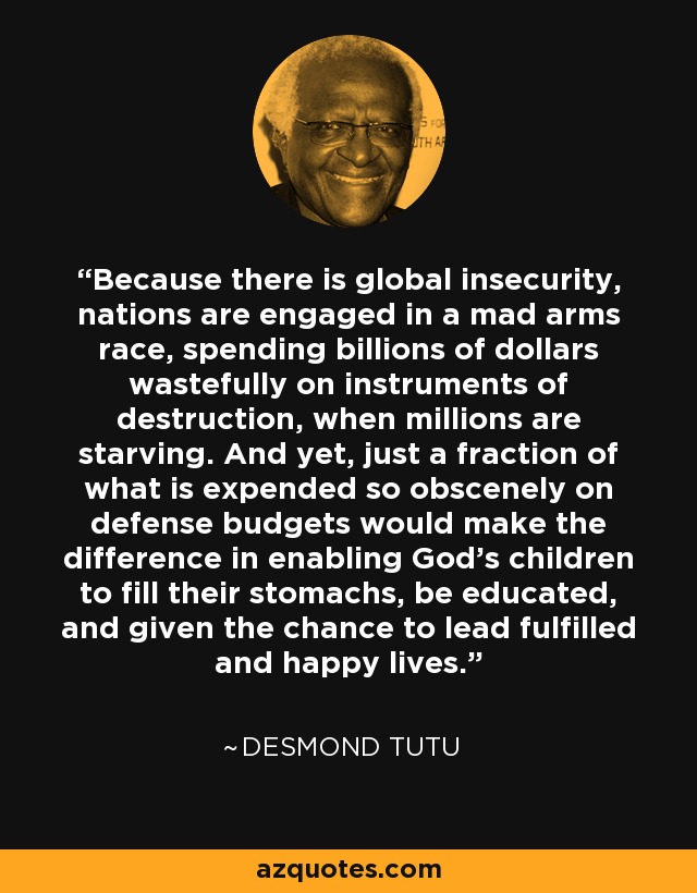 Because there is global insecurity, nations are engaged in a mad arms race, spending billions of dollars wastefully on instruments of destruction, when millions are starving. And yet, just a fraction of what is expended so obscenely on defense budgets would make the difference in enabling God's children to fill their stomachs, be educated, and given the chance to lead fulfilled and happy lives. - Desmond Tutu