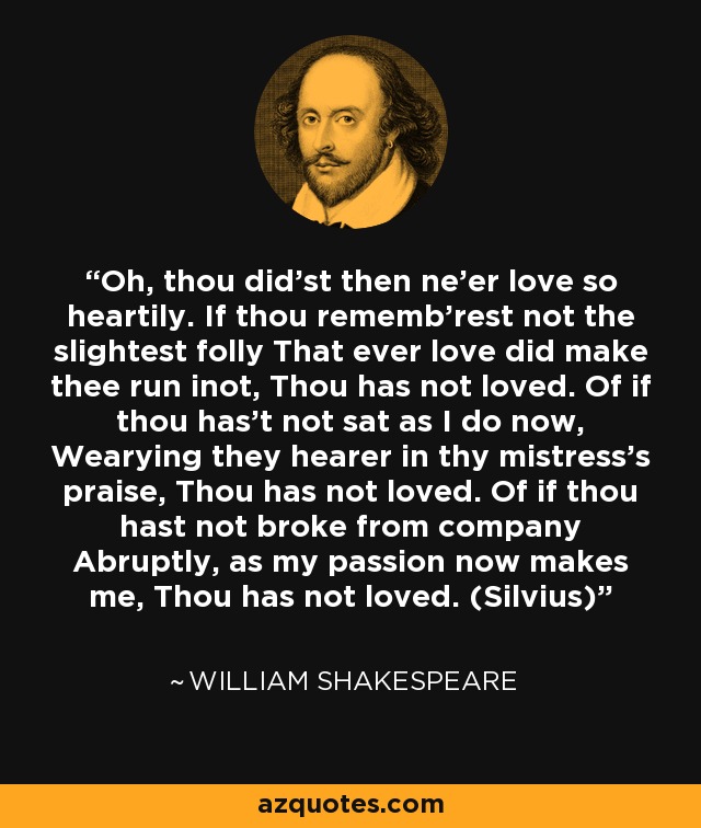 Oh, thou did'st then ne'er love so heartily. If thou rememb'rest not the slightest folly That ever love did make thee run inot, Thou has not loved. Of if thou has't not sat as I do now, Wearying they hearer in thy mistress's praise, Thou has not loved. Of if thou hast not broke from company Abruptly, as my passion now makes me, Thou has not loved. (Silvius) - William Shakespeare