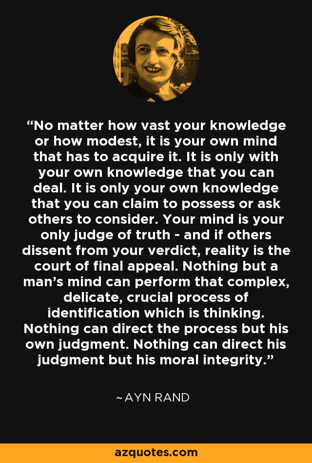 No matter how vast your knowledge or how modest, it is your own mind that has to acquire it. It is only with your own knowledge that you can deal. It is only your own knowledge that you can claim to possess or ask others to consider. Your mind is your only judge of truth - and if others dissent from your verdict, reality is the court of final appeal. Nothing but a man's mind can perform that complex, delicate, crucial process of identification which is thinking. Nothing can direct the process but his own judgment. Nothing can direct his judgment but his moral integrity. - Ayn Rand