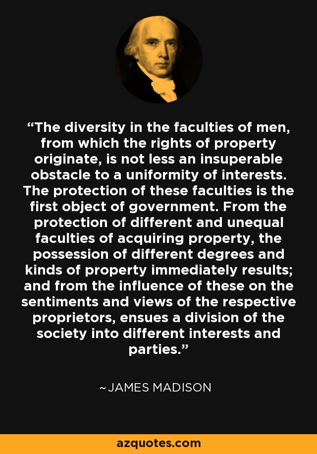 The diversity in the faculties of men, from which the rights of property originate, is not less an insuperable obstacle to a uniformity of interests. The protection of these faculties is the first object of government. From the protection of different and unequal faculties of acquiring property, the possession of different degrees and kinds of property immediately results; and from the influence of these on the sentiments and views of the respective proprietors, ensues a division of the society into different interests and parties. - James Madison