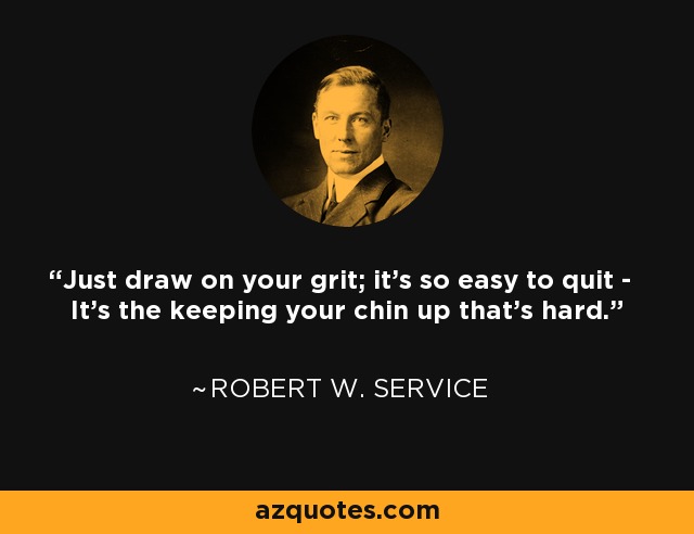 Just draw on your grit; it's so easy to quit - It's the keeping your chin up that's hard. - Robert W. Service