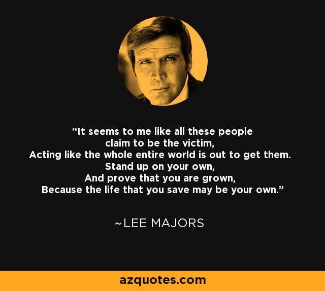 It seems to me like all these people claim to be the victim, Acting like the whole entire world is out to get them. Stand up on your own, And prove that you are grown, Because the life that you save may be your own. - Lee Majors