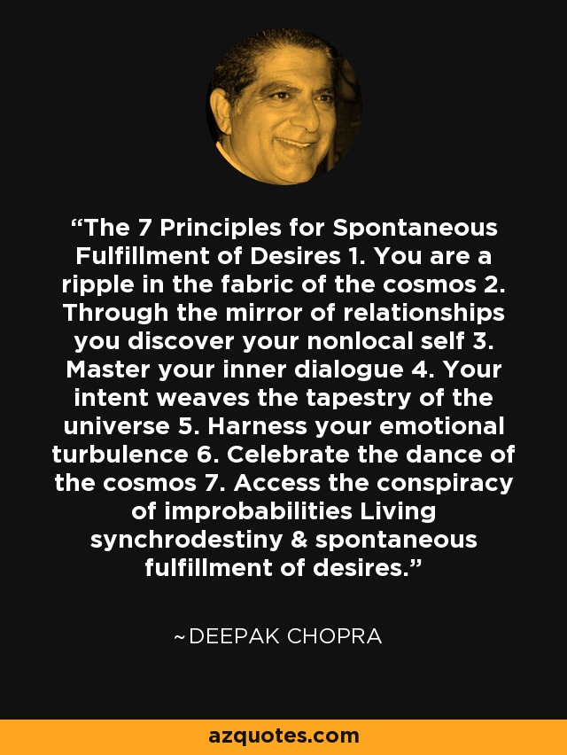 The 7 Principles for Spontaneous Fulfillment of Desires 1. You are a ripple in the fabric of the cosmos 2. Through the mirror of relationships you discover your nonlocal self 3. Master your inner dialogue 4. Your intent weaves the tapestry of the universe 5. Harness your emotional turbulence 6. Celebrate the dance of the cosmos 7. Access the conspiracy of improbabilities Living synchrodestiny & spontaneous fulfillment of desires. - Deepak Chopra