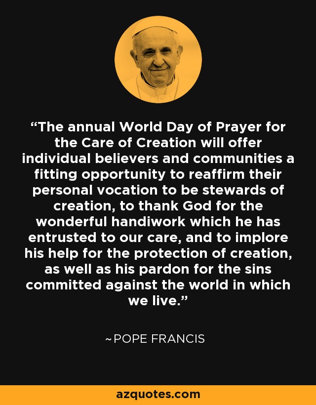 The annual World Day of Prayer for the Care of Creation will offer individual believers and communities a fitting opportunity to reaffirm their personal vocation to be stewards of creation, to thank God for the wonderful handiwork which he has entrusted to our care, and to implore his help for the protection of creation, as well as his pardon for the sins committed against the world in which we live. - Pope Francis