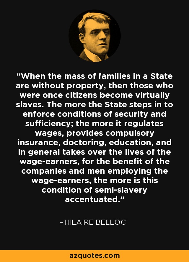 When the mass of families in a State are without property, then those who were once citizens become virtually slaves. The more the State steps in to enforce conditions of security and sufficiency; the more it regulates wages, provides compulsory insurance, doctoring, education, and in general takes over the lives of the wage-earners, for the benefit of the companies and men employing the wage-earners, the more is this condition of semi-slavery accentuated. - Hilaire Belloc