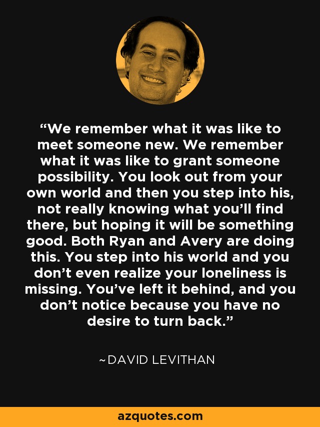 We remember what it was like to meet someone new. We remember what it was like to grant someone possibility. You look out from your own world and then you step into his, not really knowing what you’ll find there, but hoping it will be something good. Both Ryan and Avery are doing this. You step into his world and you don’t even realize your loneliness is missing. You’ve left it behind, and you don’t notice because you have no desire to turn back. - David Levithan