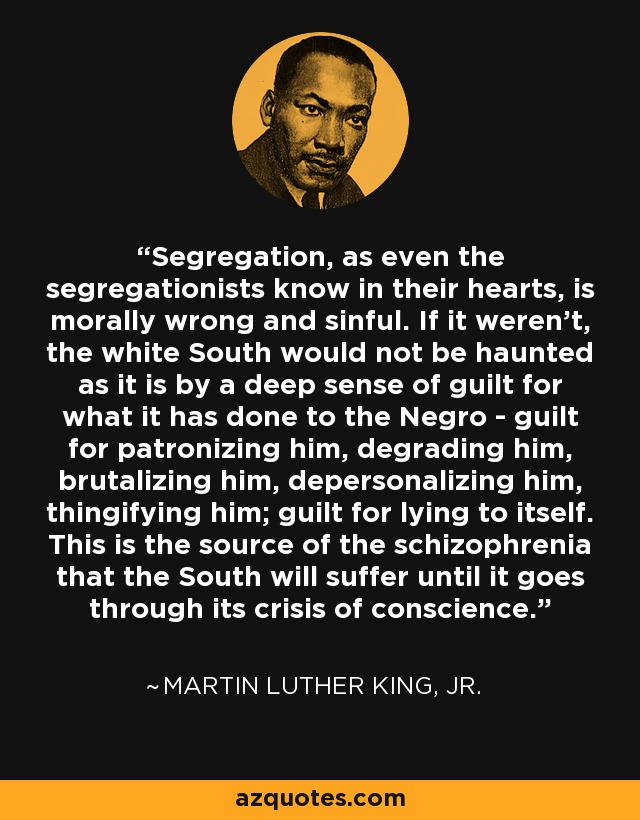 Segregation, as even the segregationists know in their hearts, is morally wrong and sinful. If it weren't, the white South would not be haunted as it is by a deep sense of guilt for what it has done to the Negro - guilt for patronizing him, degrading him, brutalizing him, depersonalizing him, thingifying him; guilt for lying to itself. This is the source of the schizophrenia that the South will suffer until it goes through its crisis of conscience. - Martin Luther King, Jr.