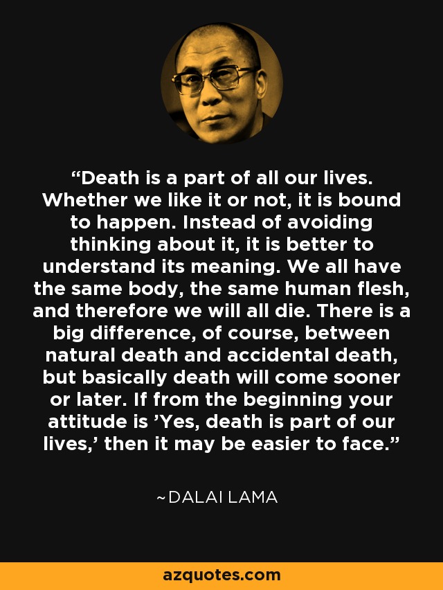 Death is a part of all our lives. Whether we like it or not, it is bound to happen. Instead of avoiding thinking about it, it is better to understand its meaning. We all have the same body, the same human flesh, and therefore we will all die. There is a big difference, of course, between natural death and accidental death, but basically death will come sooner or later. If from the beginning your attitude is 'Yes, death is part of our lives,' then it may be easier to face. - Dalai Lama