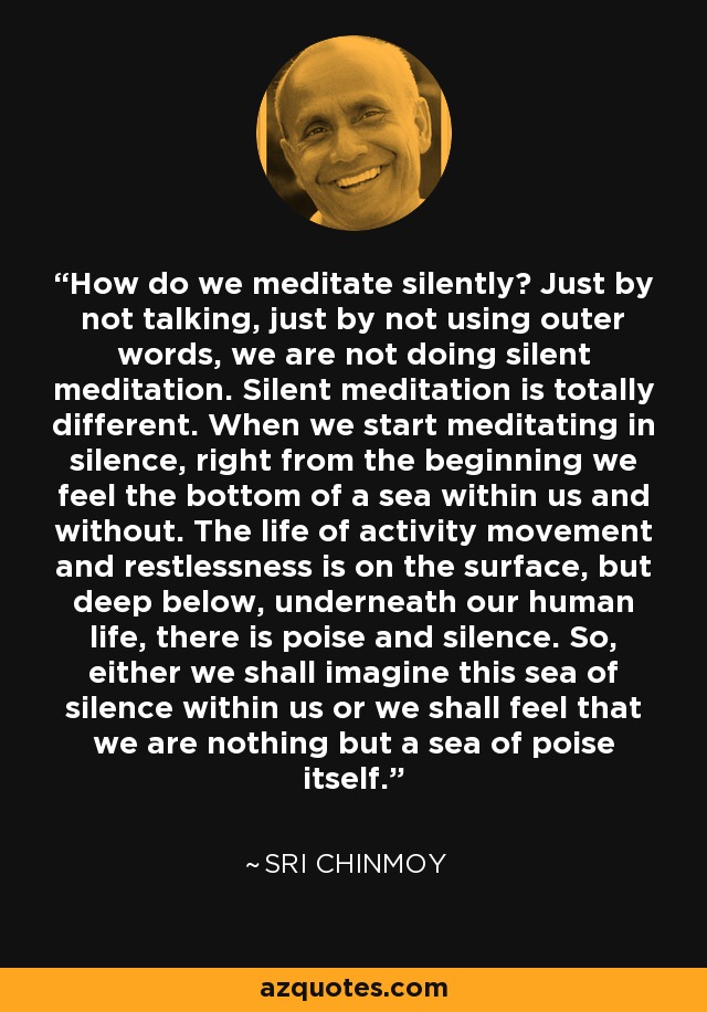 How do we meditate silently? Just by not talking, just by not using outer words, we are not doing silent meditation. Silent meditation is totally different. When we start meditating in silence, right from the beginning we feel the bottom of a sea within us and without. The life of activity movement and restlessness is on the surface, but deep below, underneath our human life, there is poise and silence. So, either we shall imagine this sea of silence within us or we shall feel that we are nothing but a sea of poise itself. - Sri Chinmoy