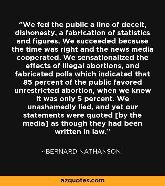 We fed the public a line of deceit, dishonesty, a fabrication of statistics and figures. We succeeded because the time was right and the news media cooperated. We sensationalized the effects of illegal abortions, and fabricated polls which indicated that 85 percent of the public favored unrestricted abortion, when we knew it was only 5 percent. We unashamedly lied, and yet our statements were quoted [by the media] as though they had been written in law. - Bernard Nathanson