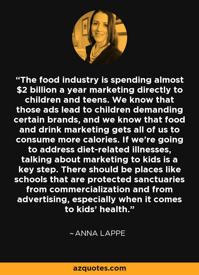 The food industry is spending almost $2 billion a year marketing directly to children and teens. We know that those ads lead to children demanding certain brands, and we know that food and drink marketing gets all of us to consume more calories. If we're going to address diet-related illnesses, talking about marketing to kids is a key step. There should be places like schools that are protected sanctuaries from commercialization and from advertising, especially when it comes to kids' health. - Anna Lappe
