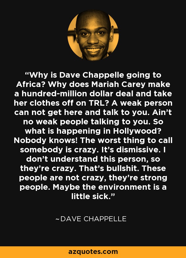 Why is Dave Chappelle going to Africa? Why does Mariah Carey make a hundred-million dollar deal and take her clothes off on TRL? A weak person can not get here and talk to you. Ain't no weak people talking to you. So what is happening in Hollywood? Nobody knows! The worst thing to call somebody is crazy. It's dismissive. I don't understand this person, so they're crazy. That's bullshit. These people are not crazy, they're strong people. Maybe the environment is a little sick. - Dave Chappelle