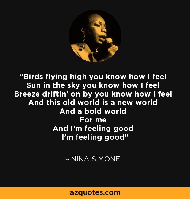 Birds flying high you know how I feel Sun in the sky you know how I feel Breeze driftin' on by you know how I feel And this old world is a new world And a bold world For me And I'm feeling good I'm feeling good - Nina Simone