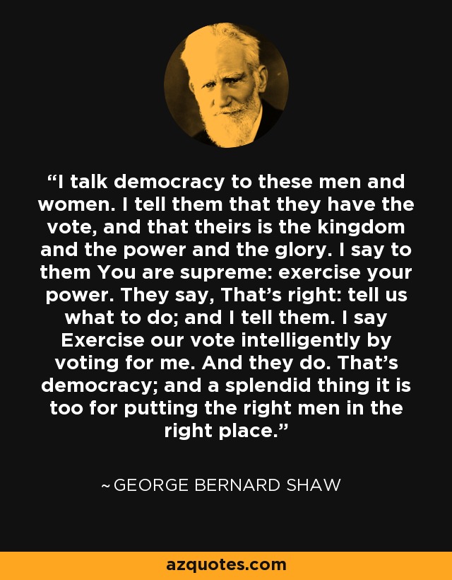 I talk democracy to these men and women. I tell them that they have the vote, and that theirs is the kingdom and the power and the glory. I say to them You are supreme: exercise your power. They say, That's right: tell us what to do; and I tell them. I say Exercise our vote intelligently by voting for me. And they do. That's democracy; and a splendid thing it is too for putting the right men in the right place. - George Bernard Shaw