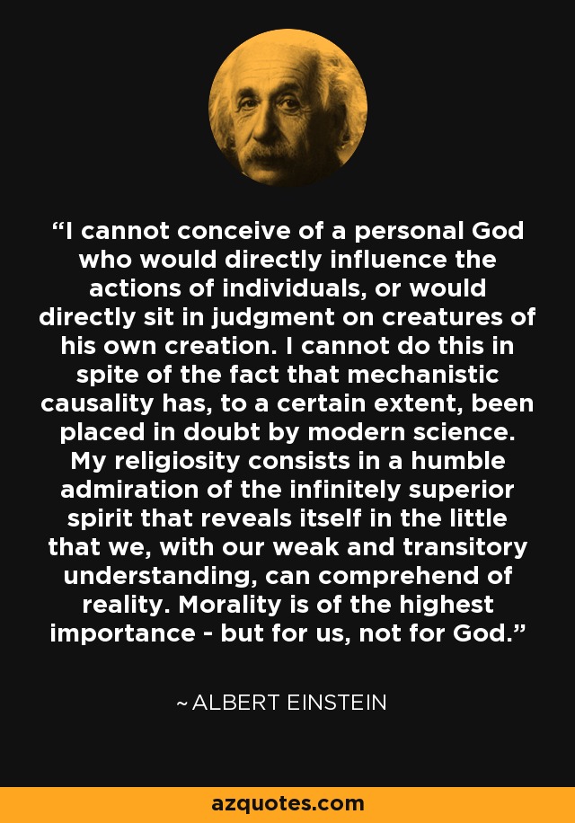 I cannot conceive of a personal God who would directly influence the actions of individuals, or would directly sit in judgment on creatures of his own creation. I cannot do this in spite of the fact that mechanistic causality has, to a certain extent, been placed in doubt by modern science. My religiosity consists in a humble admiration of the infinitely superior spirit that reveals itself in the little that we, with our weak and transitory understanding, can comprehend of reality. Morality is of the highest importance - but for us, not for God. - Albert Einstein