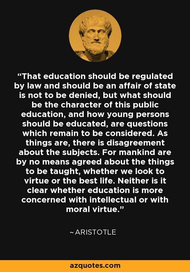 That education should be regulated by law and should be an affair of state is not to be denied, but what should be the character of this public education, and how young persons should be educated, are questions which remain to be considered. As things are, there is disagreement about the subjects. For mankind are by no means agreed about the things to be taught, whether we look to virtue or the best life. Neither is it clear whether education is more concerned with intellectual or with moral virtue. - Aristotle