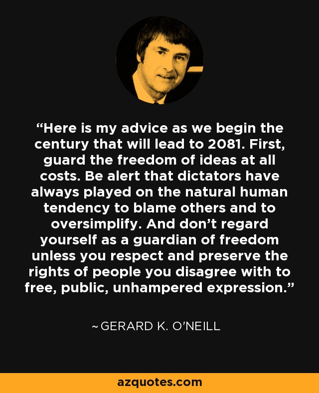 Here is my advice as we begin the century that will lead to 2081. First, guard the freedom of ideas at all costs. Be alert that dictators have always played on the natural human tendency to blame others and to oversimplify. And don't regard yourself as a guardian of freedom unless you respect and preserve the rights of people you disagree with to free, public, unhampered expression. - Gerard K. O'Neill