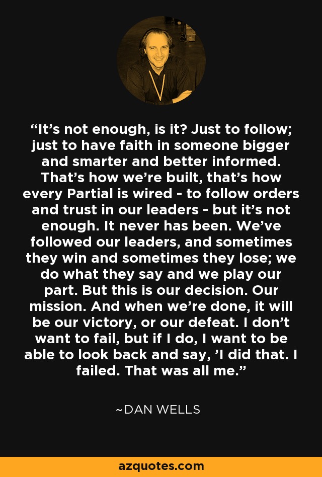 It's not enough, is it? Just to follow; just to have faith in someone bigger and smarter and better informed. That's how we're built, that's how every Partial is wired - to follow orders and trust in our leaders - but it's not enough. It never has been. We've followed our leaders, and sometimes they win and sometimes they lose; we do what they say and we play our part. But this is our decision. Our mission. And when we're done, it will be our victory, or our defeat. I don't want to fail, but if I do, I want to be able to look back and say, 'I did that. I failed. That was all me. - Dan Wells