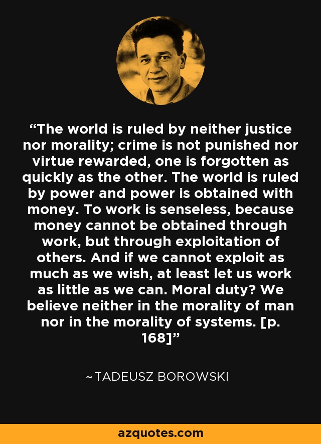 The world is ruled by neither justice nor morality; crime is not punished nor virtue rewarded, one is forgotten as quickly as the other. The world is ruled by power and power is obtained with money. To work is senseless, because money cannot be obtained through work, but through exploitation of others. And if we cannot exploit as much as we wish, at least let us work as little as we can. Moral duty? We believe neither in the morality of man nor in the morality of systems. [p. 168] - Tadeusz Borowski