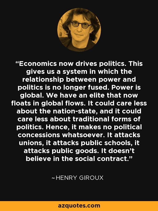 Economics now drives politics. This gives us a system in which the relationship between power and politics is no longer fused. Power is global. We have an elite that now floats in global flows. It could care less about the nation-state, and it could care less about traditional forms of politics. Hence, it makes no political concessions whatsoever. It attacks unions, it attacks public schools, it attacks public goods. It doesn't believe in the social contract. - Henry Giroux