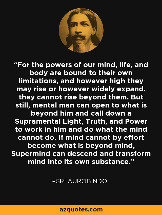 For the powers of our mind, life, and body are bound to their own limitations, and however high they may rise or however widely expand, they cannot rise beyond them. But still, mental man can open to what is beyond him and call down a Supramental Light, Truth, and Power to work in him and do what the mind cannot do. If mind cannot by effort become what is beyond mind, Supermind can descend and transform mind into its own substance. - Sri Aurobindo