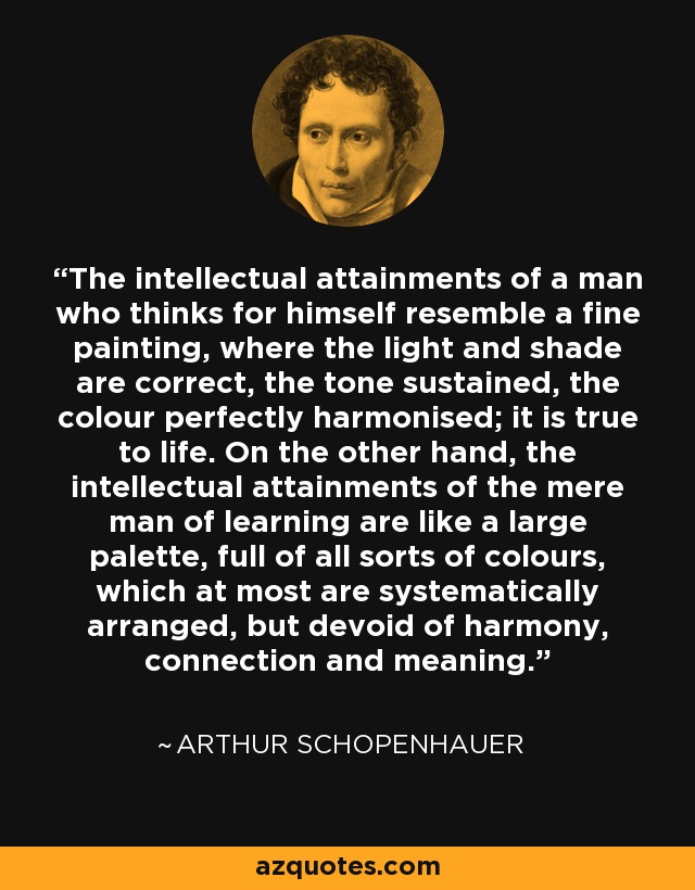 The intellectual attainments of a man who thinks for himself resemble a fine painting, where the light and shade are correct, the tone sustained, the colour perfectly harmonised; it is true to life. On the other hand, the intellectual attainments of the mere man of learning are like a large palette, full of all sorts of colours, which at most are systematically arranged, but devoid of harmony, connection and meaning. - Arthur Schopenhauer