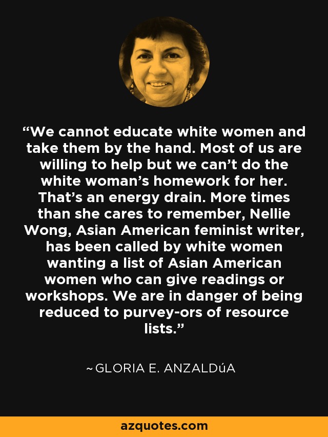 We cannot educate white women and take them by the hand. Most of us are willing to help but we can't do the white woman's homework for her. That's an energy drain. More times than she cares to remember, Nellie Wong, Asian American feminist writer, has been called by white women wanting a list of Asian American women who can give readings or workshops. We are in danger of being reduced to purvey­ors of resource lists. - Gloria E. Anzaldúa