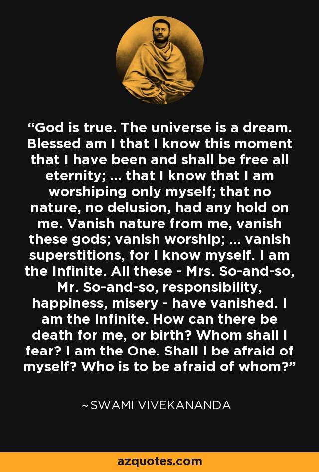 God is true. The universe is a dream. Blessed am I that I know this moment that I have been and shall be free all eternity; ... that I know that I am worshiping only myself; that no nature, no delusion, had any hold on me. Vanish nature from me, vanish these gods; vanish worship; ... vanish superstitions, for I know myself. I am the Infinite. All these - Mrs. So-and-so, Mr. So-and-so, responsibility, happiness, misery - have vanished. I am the Infinite. How can there be death for me, or birth? Whom shall I fear? I am the One. Shall I be afraid of myself? Who is to be afraid of whom? - Swami Vivekananda