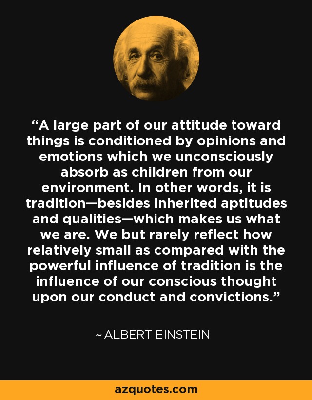 A large part of our attitude toward things is conditioned by opinions and emotions which we unconsciously absorb as children from our environment. In other words, it is tradition—besides inherited aptitudes and qualities—which makes us what we are. We but rarely reflect how relatively small as compared with the powerful influence of tradition is the influence of our conscious thought upon our conduct and convictions. - Albert Einstein