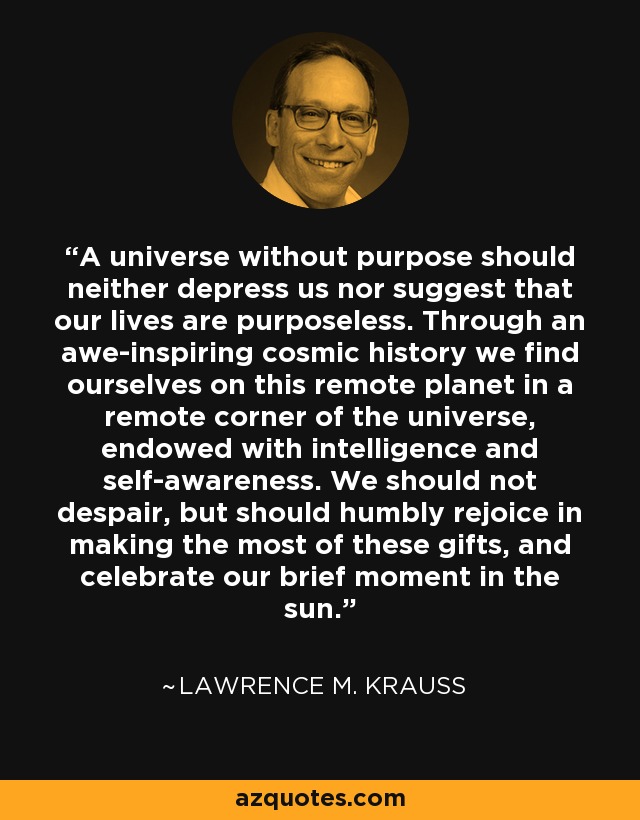 A universe without purpose should neither depress us nor suggest that our lives are purposeless. Through an awe-inspiring cosmic history we find ourselves on this remote planet in a remote corner of the universe, endowed with intelligence and self-awareness. We should not despair, but should humbly rejoice in making the most of these gifts, and celebrate our brief moment in the sun. - Lawrence M. Krauss