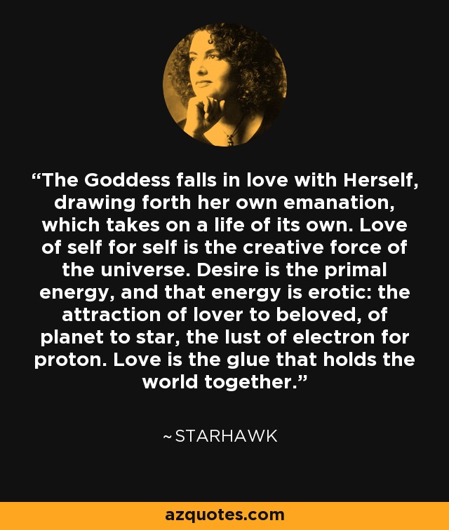 The Goddess falls in love with Herself, drawing forth her own emanation, which takes on a life of its own. Love of self for self is the creative force of the universe. Desire is the primal energy, and that energy is erotic: the attraction of lover to beloved, of planet to star, the lust of electron for proton. Love is the glue that holds the world together. - Starhawk
