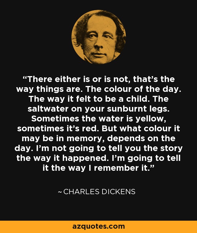 There either is or is not, that’s the way things are. The colour of the day. The way it felt to be a child. The saltwater on your sunburnt legs. Sometimes the water is yellow, sometimes it’s red. But what colour it may be in memory, depends on the day. I’m not going to tell you the story the way it happened. I’m going to tell it the way I remember it. - Charles Dickens